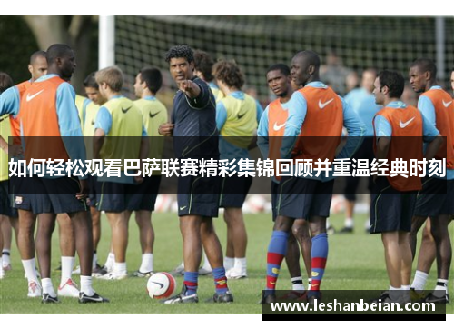 如何轻松观看巴萨联赛精彩集锦回顾并重温经典时刻