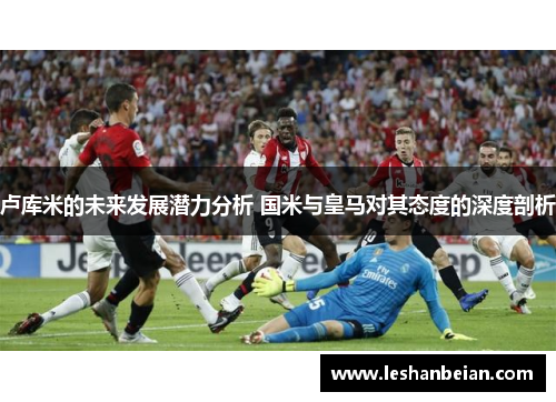 卢库米的未来发展潜力分析 国米与皇马对其态度的深度剖析