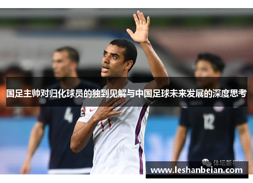 国足主帅对归化球员的独到见解与中国足球未来发展的深度思考