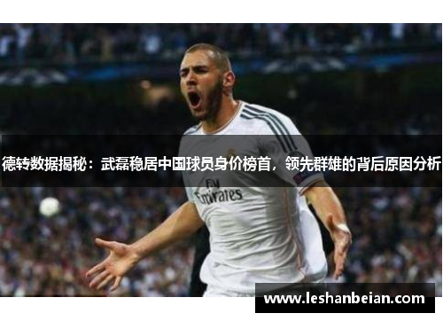 德转数据揭秘：武磊稳居中国球员身价榜首，领先群雄的背后原因分析