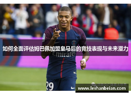 如何全面评估姆巴佩加盟皇马后的竞技表现与未来潜力