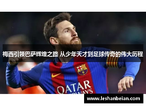 梅西引领巴萨辉煌之路 从少年天才到足球传奇的伟大历程