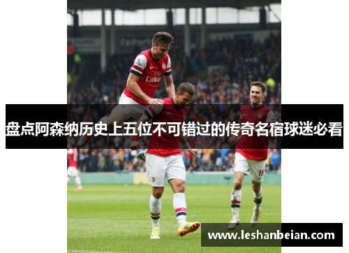 盘点阿森纳历史上五位不可错过的传奇名宿球迷必看